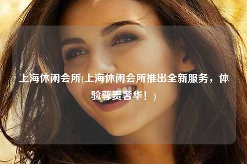 上海休闲会所(上海休闲会所推出全新服务，体验尊贵奢华！)