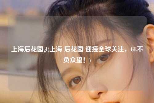 上海后花园gl(上海 后花园 迎接全球关注，GL不负众望！)