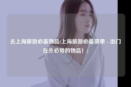 去上海旅游必备物品(上海旅游必备清单 - 出门在外必带的物品！)