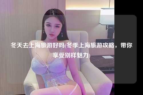 冬天去上海旅游好吗(冬季上海旅游攻略，带你享受别样魅力)