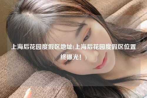 上海后花园度假区地址(上海后花园度假区位置终曝光！)