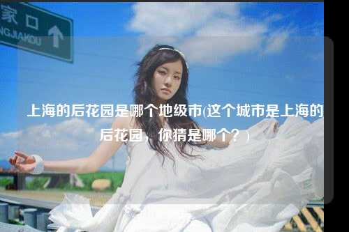上海的后花园是哪个地级市(这个城市是上海的后花园，你猜是哪个？)