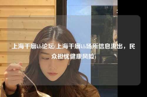 上海干磨kb论坛(上海干磨kb场所信息流出，民众担忧健康风险)