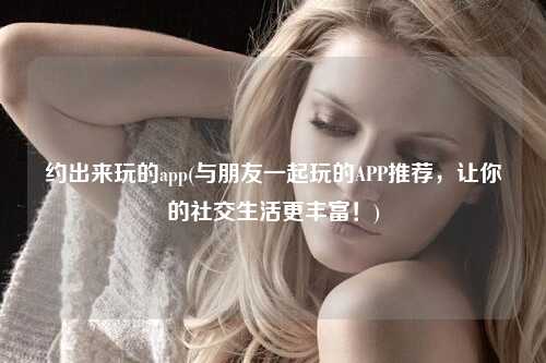 约出来玩的app(与朋友一起玩的APP推荐，让你的社交生活更丰富！)