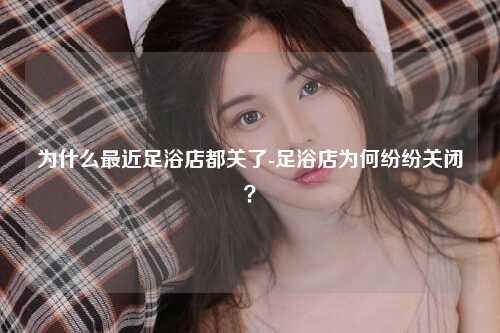 为什么最近足浴店都关了-足浴店为何纷纷关闭？