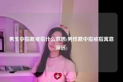 男生中指戴戒指什么意思(男性戴中指戒指寓意深远)