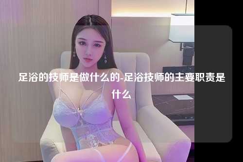 足浴的技师是做什么的-足浴技师的主要职责是什么