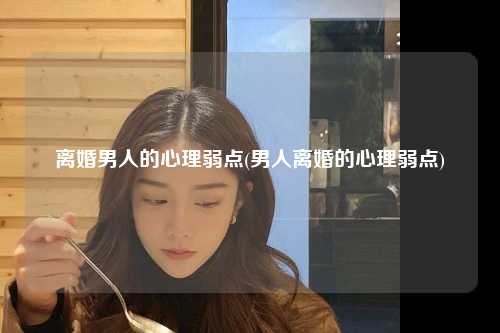 离婚男人的心理弱点(男人离婚的心理弱点)