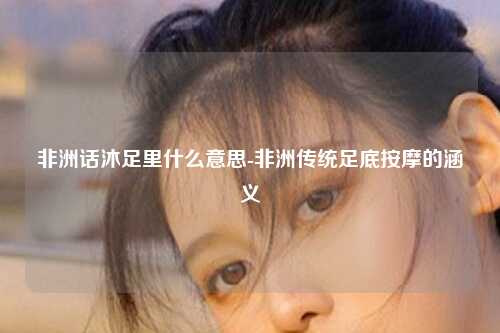 非洲话沐足里什么意思-非洲传统足底按摩的涵义