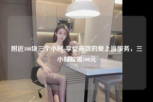 附近100块三个小时-享受高效的爱上海服务，三小时仅需100元