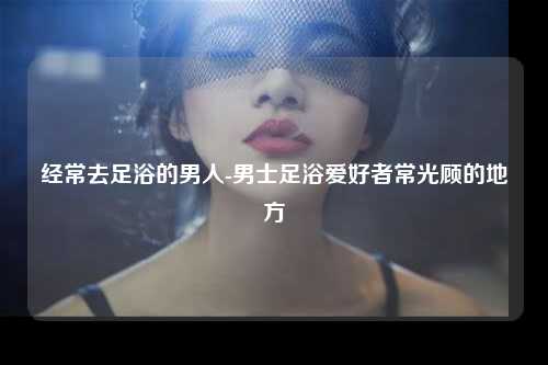 经常去足浴的男人-男士足浴爱好者常光顾的地方