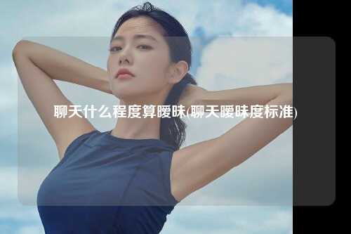 聊天什么程度算暧昧(聊天暧昧度标准)