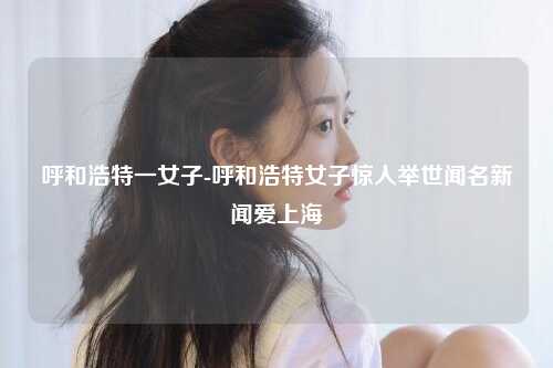 呼和浩特一女子-呼和浩特女子惊人举世闻名新闻爱上海