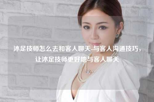沐足技师怎么去和客人聊天-与客人沟通技巧，让沐足技师更好地与客人聊天