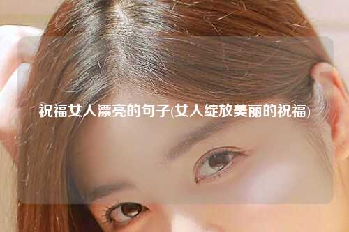 祝福女人漂亮的句子(女人绽放美丽的祝福)