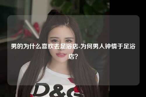 男的为什么喜欢去足浴店-为何男人钟情于足浴店？