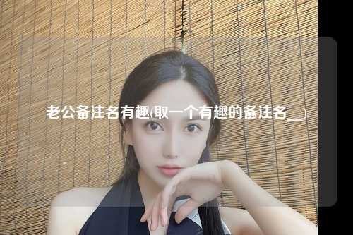 老公备注名有趣(取一个有趣的备注名__)