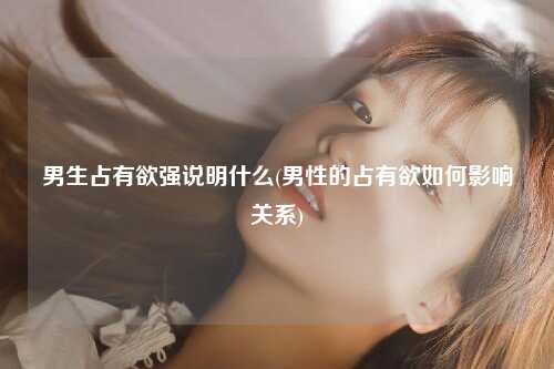 男生占有欲强说明什么(男性的占有欲如何影响关系)