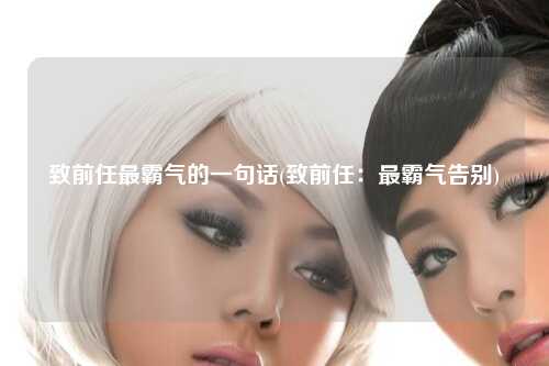 致前任最霸气的一句话(致前任：最霸气告别)