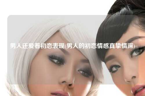 男人还爱着初恋表现(男人的初恋情感真挚情深)