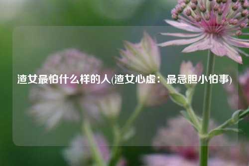 渣女最怕什么样的人(渣女心虚：最忌胆小怕事)
