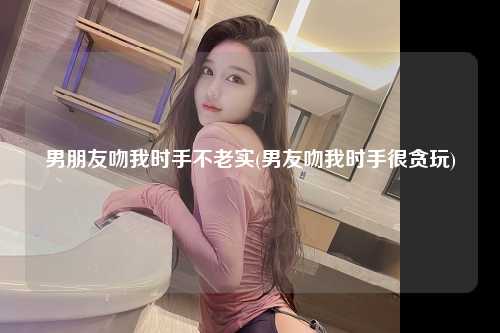 男朋友吻我时手不老实(男友吻我时手很贪玩)