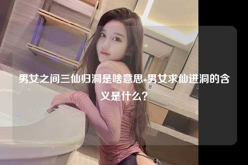 男女之间三仙归洞是啥意思-男女求仙进洞的含义是什么？