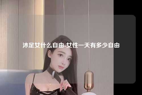 沐足女什么自由-女性一天有多少自由