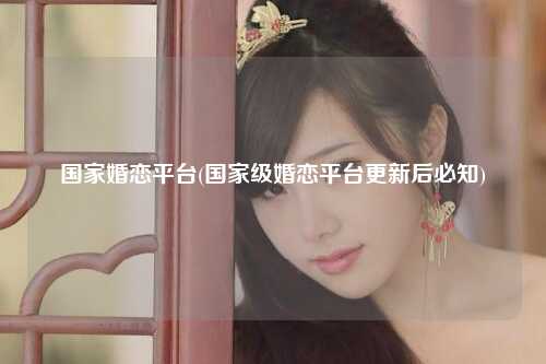 国家婚恋平台(国家级婚恋平台更新后必知)
