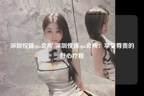 深圳悦臻spa会所-深圳悦臻spa会所：享受尊贵的舒心疗程