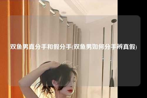 双鱼男真分手和假分手(双鱼男如何分手辨真假)