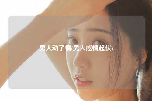 男人动了情(男人感情起伏)