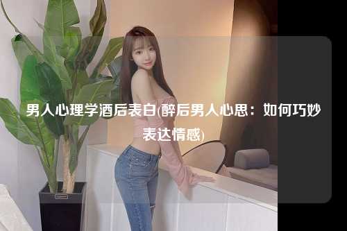 男人心理学酒后表白(醉后男人心思：如何巧妙表达情感)