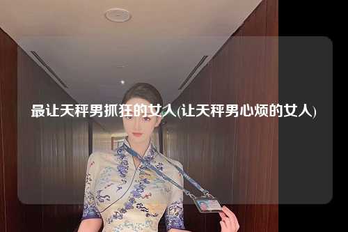 最让天秤男抓狂的女人(让天秤男心烦的女人)