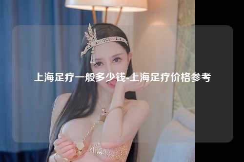 上海足疗一般多少钱-上海足疗价格参考