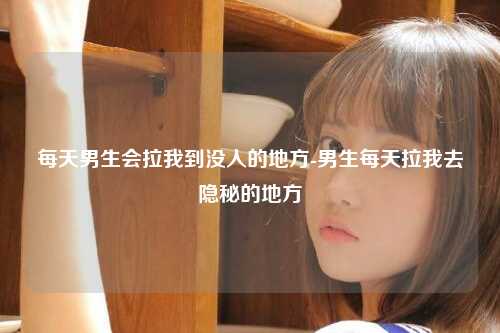 每天男生会拉我到没人的地方-男生每天拉我去隐秘的地方