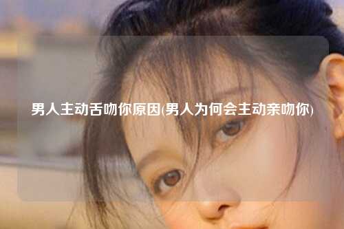 男人主动舌吻你原因(男人为何会主动亲吻你)