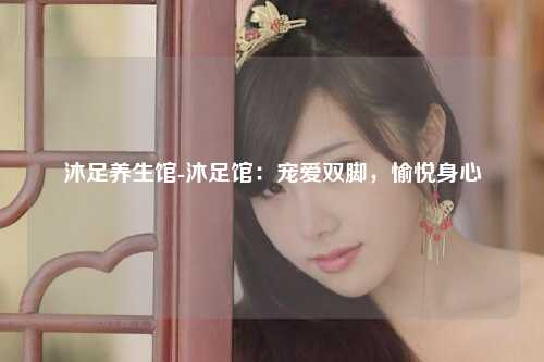 沐足养生馆-沐足馆：宠爱双脚，愉悦身心