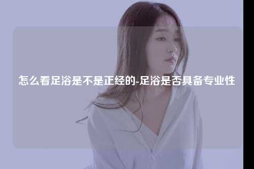 怎么看足浴是不是正经的-足浴是否具备专业性