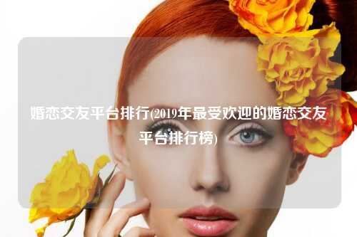 婚恋交友平台排行(2019年最受欢迎的婚恋交友平台排行榜)