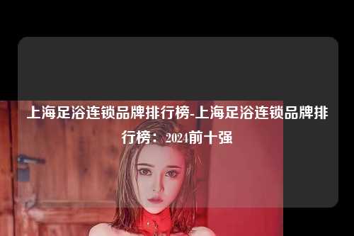 上海足浴连锁品牌排行榜-上海足浴连锁品牌排行榜：2024前十强