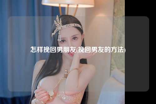 怎样挽回男朋友(挽回男友的方法)