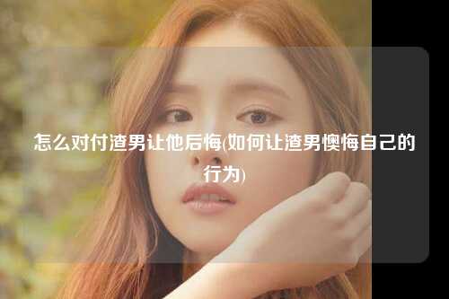 怎么对付渣男让他后悔(如何让渣男懊悔自己的行为)