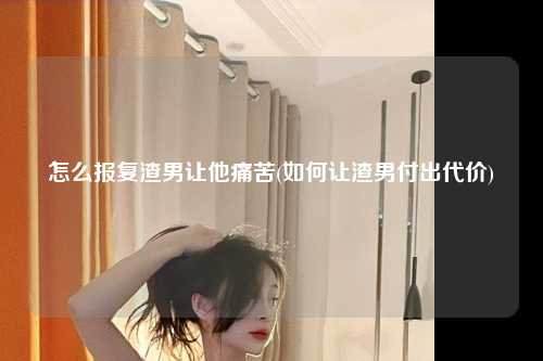 怎么报复渣男让他痛苦(如何让渣男付出代价)