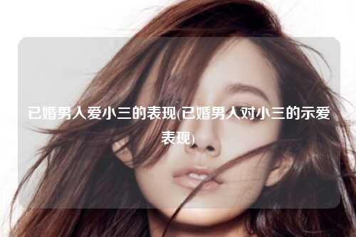 已婚男人爱小三的表现(已婚男人对小三的示爱表现)
