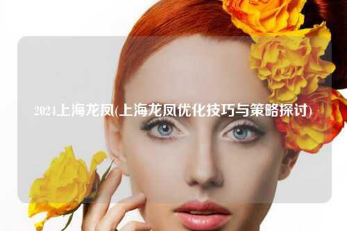 2024上海龙凤(上海龙凤优化技巧与策略探讨)