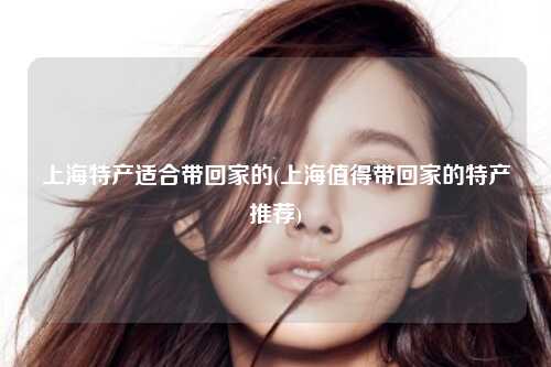 上海特产适合带回家的(上海值得带回家的特产推荐)