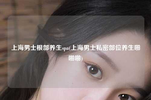 上海男士根部养生spa(上海男士私密部位养生啪啪啪)