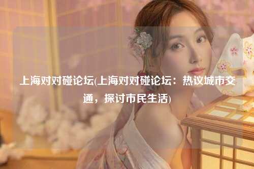 上海对对碰论坛(上海对对碰论坛:热议城市交通,探讨市民生活)