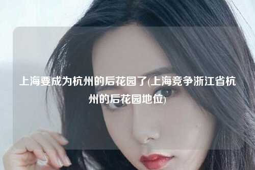 上海要成为杭州的后花园了(上海竞争浙江省杭州的后花园地位)
